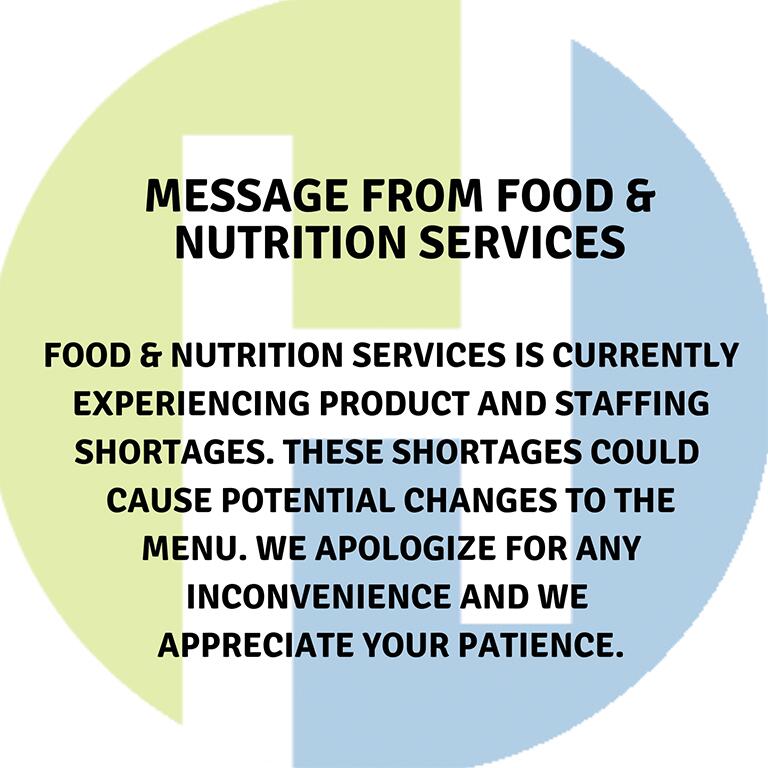 A Message from Food and Nutrition Services  Food and Nutrition Services is currently experiencing product and staffing shortages. Theses shortages could cause potential changes to the menu. We apologize for any inconvenience and we appreciate your patience.